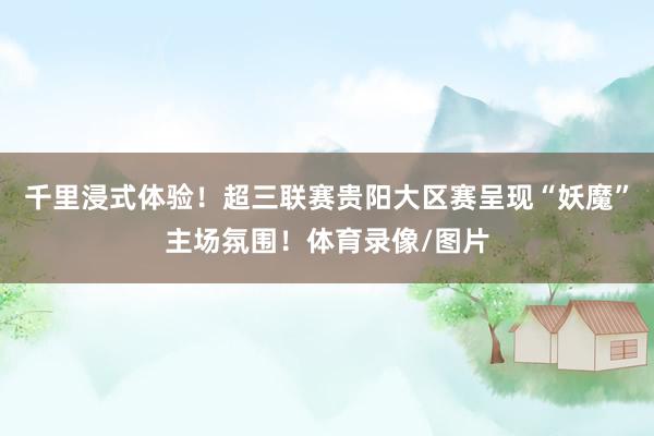 千里浸式体验！超三联赛贵阳大区赛呈现“妖魔”主场氛围！体育录像/图片