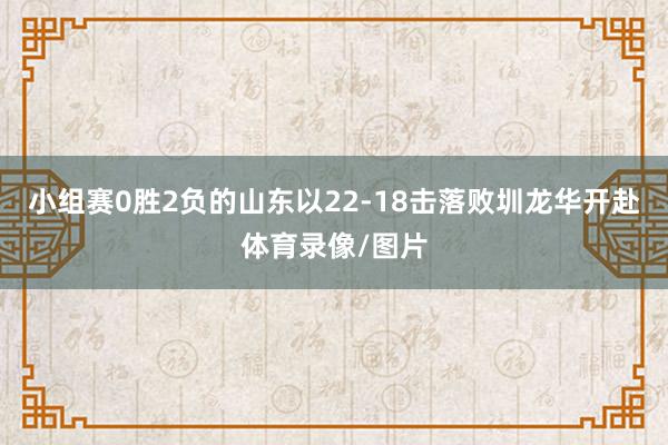 小组赛0胜2负的山东以22-18击落败圳龙华开赴体育录像/图片