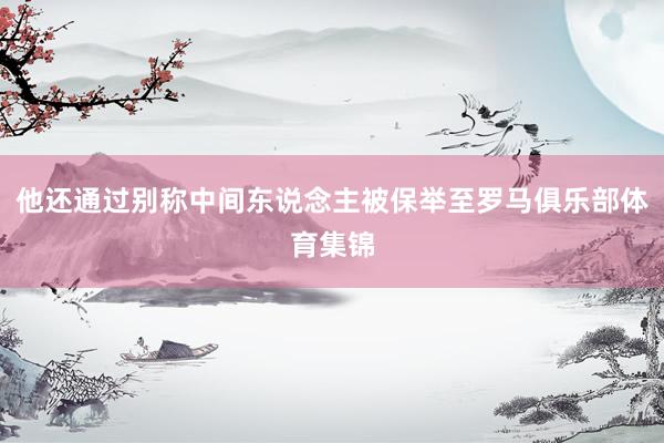 他还通过别称中间东说念主被保举至罗马俱乐部体育集锦