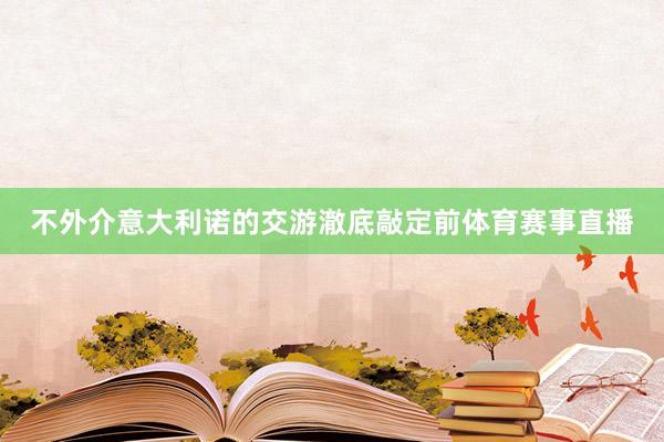 不外介意大利诺的交游澈底敲定前体育赛事直播