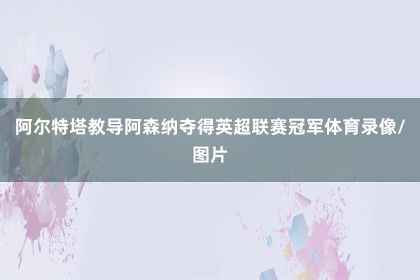 阿尔特塔教导阿森纳夺得英超联赛冠军体育录像/图片