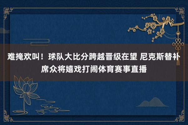 难掩欢叫！球队大比分跨越晋级在望 尼克斯替补席众将嬉戏打闹体育赛事直播