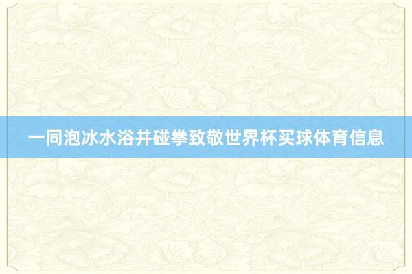 一同泡冰水浴并碰拳致敬世界杯买球体育信息