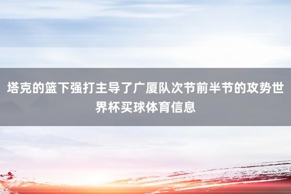 塔克的篮下强打主导了广厦队次节前半节的攻势世界杯买球体育信息