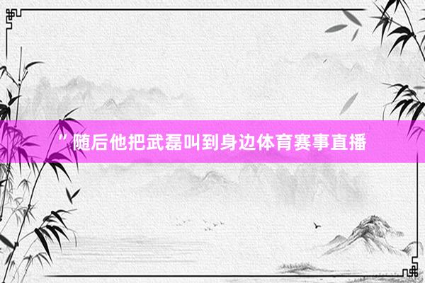 ”随后他把武磊叫到身边体育赛事直播