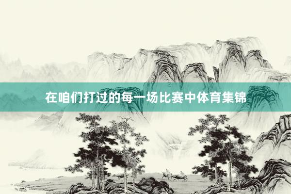 在咱们打过的每一场比赛中体育集锦