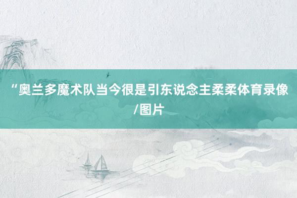 “奥兰多魔术队当今很是引东说念主柔柔体育录像/图片