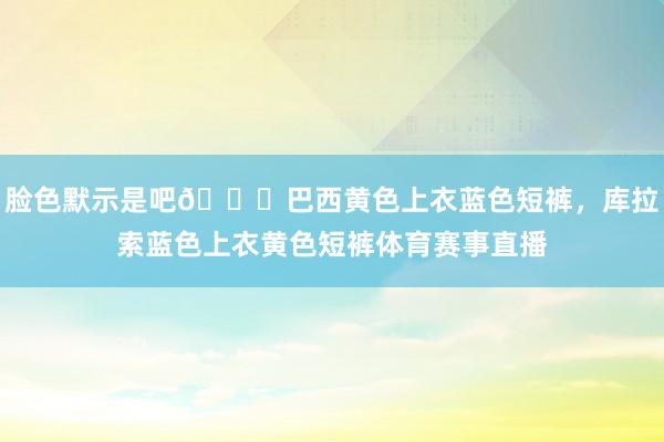 脸色默示是吧😂巴西黄色上衣蓝色短裤，库拉索蓝色上衣黄色短裤体育赛事直播