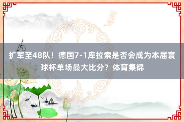 扩军至48队！德国7-1库拉索是否会成为本届寰球杯单场最大比分？体育集锦