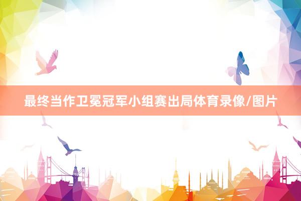 最终当作卫冕冠军小组赛出局体育录像/图片