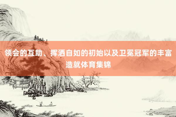 领会的互助、挥洒自如的初始以及卫冕冠军的丰富造就体育集锦