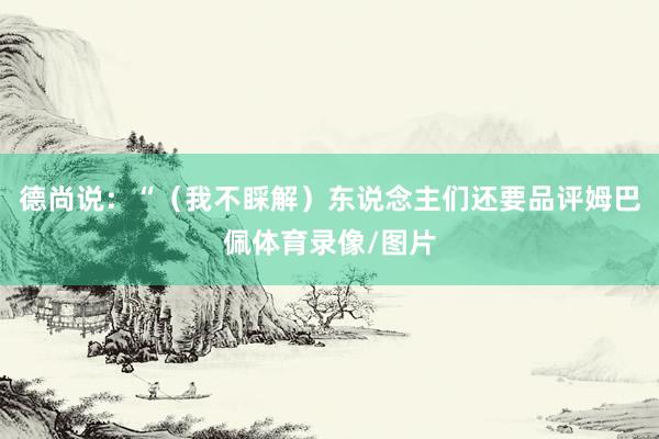 德尚说：“（我不睬解）东说念主们还要品评姆巴佩体育录像/图片