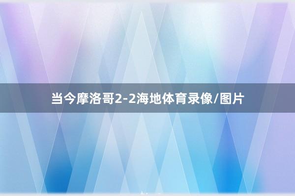 当今摩洛哥2-2海地体育录像/图片